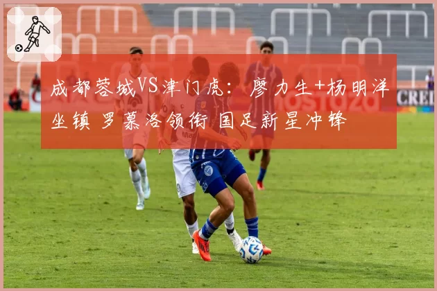 成都蓉城VS津门虎：廖力生+杨明洋坐镇 罗慕洛领衔 国足新星冲锋