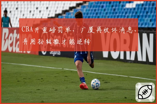 CBA开重磅罚单，广厦再收坏消息，弃用孙铭徽才能逆转