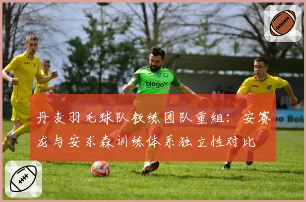 丹麦羽毛球队教练团队重组：安赛龙与安东森训练体系独立性对比