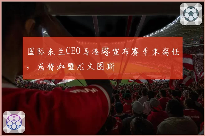 国际米兰CEO马洛塔宣布赛季末离任，或将加盟尤文图斯