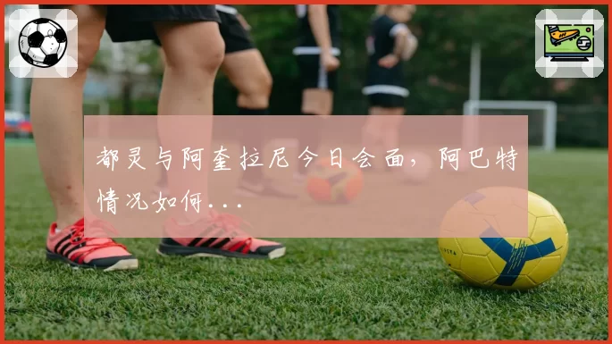 都灵与阿奎拉尼今日会面，阿巴特情况如何...