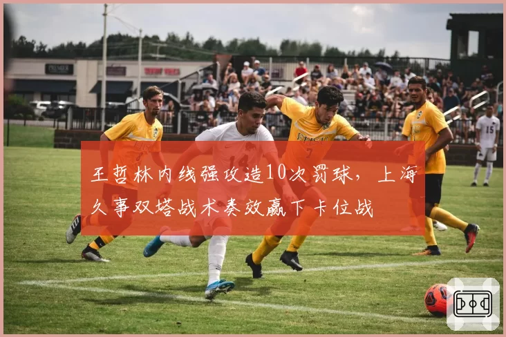 王哲林内线强攻造10次罚球，上海久事双塔战术奏效赢下卡位战