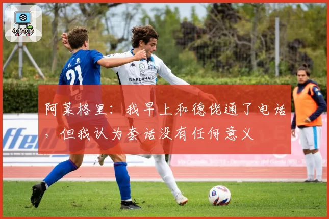 阿莱格里：我早上和德佬通了电话，但我认为套话没有任何意义