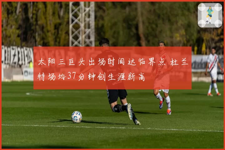 太阳三巨头出场时间达临界点 杜兰特场均37分钟创生涯新高