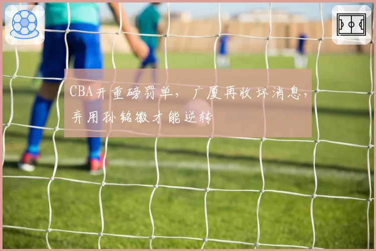 CBA开重磅罚单，广厦再收坏消息，弃用孙铭徽才能逆转