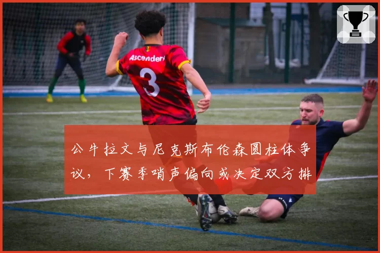公牛拉文与尼克斯布伦森圆柱体争议，下赛季哨声偏向或决定双方排名走势