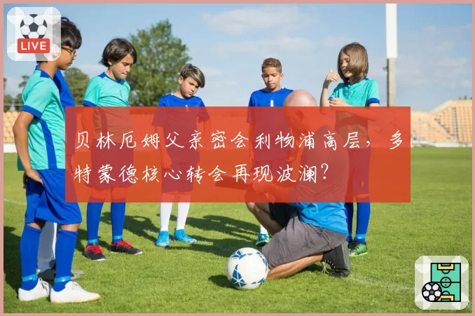 贝林厄姆父亲密会利物浦高层，多特蒙德核心转会再现波澜？