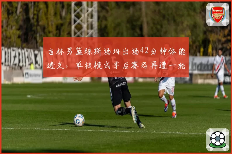 吉林男篮琼斯场均出场42分钟体能透支，单核模式季后赛恐再遭一轮游