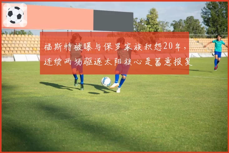 福斯特被曝与保罗家族积怨20年,连续两场驱逐太阳核心是蓄意报复?