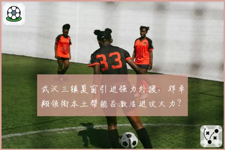 武汉三镇夏窗引进强力外援,邓卓翔领衔本土帮能否激活进攻火力?