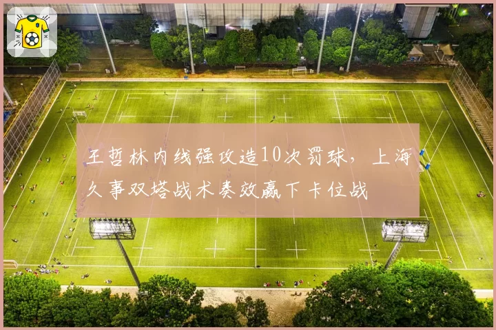 王哲林内线强攻造10次罚球,上海久事双塔战术奏效赢下卡位战