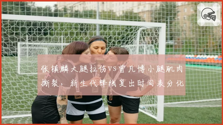张镇麟大腿拉伤vs曾凡博小腿肌肉撕裂,新生代锋线复出时间表分化明显