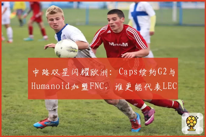 中路双星闪耀欧洲：Caps续约G2与Humanoid加盟FNC，谁更能代表LEC赛区竞争力？
