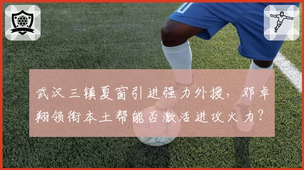 武汉三镇夏窗引进强力外援,邓卓翔领衔本土帮能否激活进攻火力?