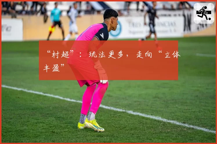 “村超”：玩法更多，走向“立体丰盈”