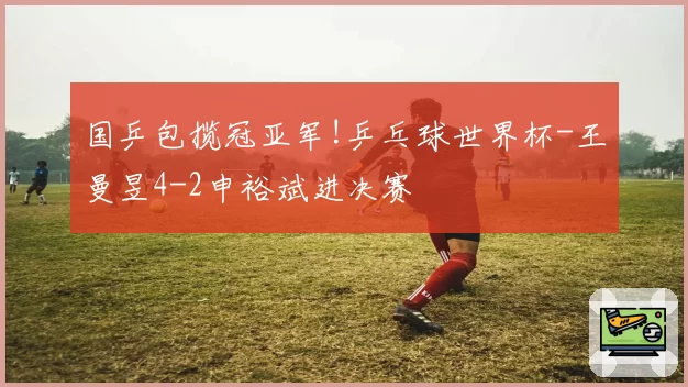 国乒包揽冠亚军!乒乓球世界杯-王曼昱4-2申裕斌进决赛
