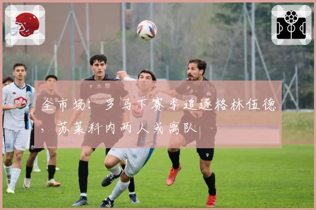全市场:罗马下赛季追逐格林伍德,苏莱科内两人或离队