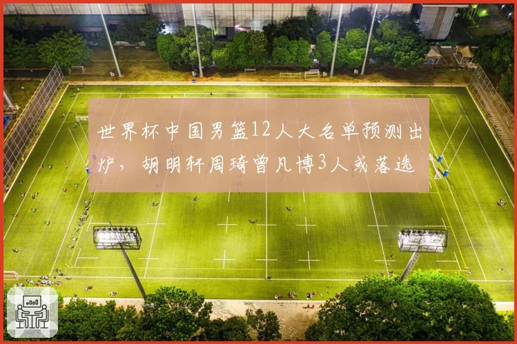 世界杯中国男篮12人大名单预测出炉,胡明轩周琦曾凡博3人或落选