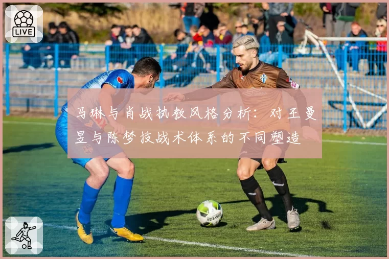 马琳与肖战执教风格分析：对王曼昱与陈梦技战术体系的不同塑造