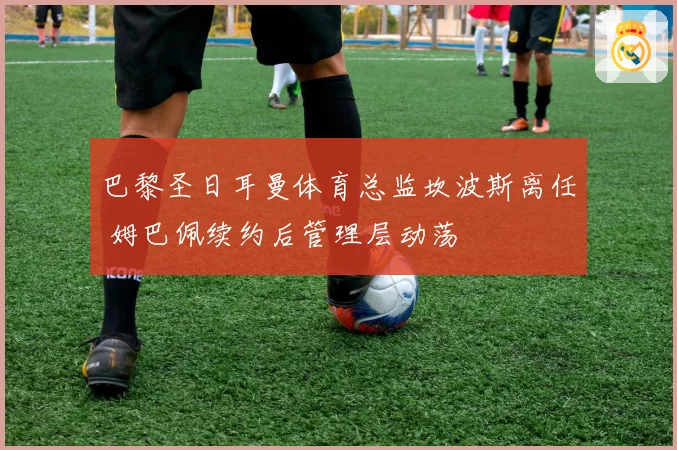 巴黎圣日耳曼体育总监坎波斯离任 姆巴佩续约后管理层动荡