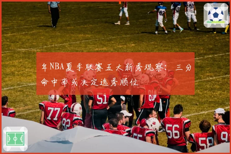 年NBA夏季联赛五大新秀观察：三分命中率或决定选秀顺位