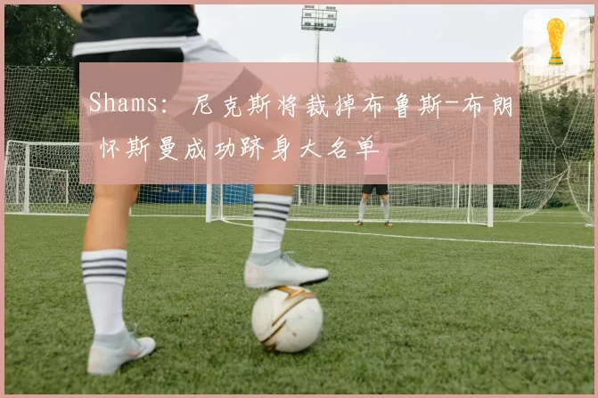 Shams：尼克斯将裁掉布鲁斯-布朗 怀斯曼成功跻身大名单