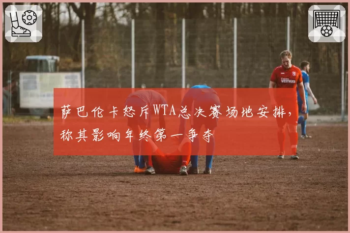 萨巴伦卡怒斥WTA总决赛场地安排，称其影响年终第一争夺