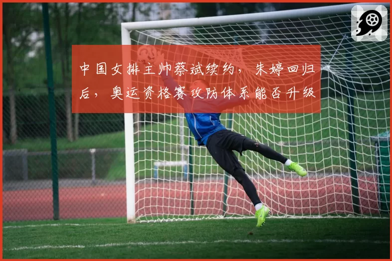 中国女排主帅蔡斌续约，朱婷回归后，奥运资格赛攻防体系能否升级？