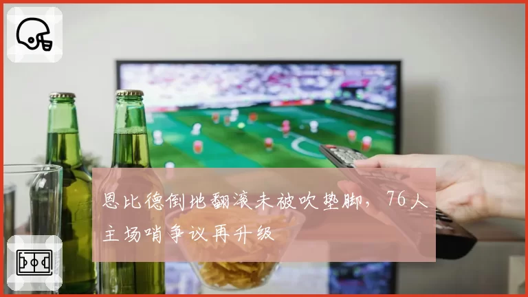 恩比德倒地翻滚未被吹垫脚,76人主场哨争议再升级