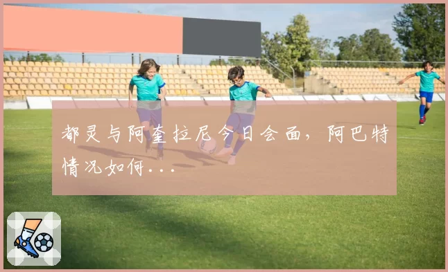 都灵与阿奎拉尼今日会面，阿巴特情况如何...