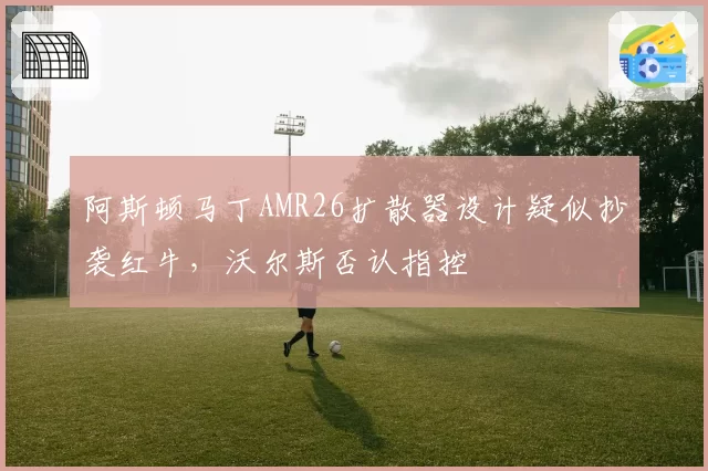 阿斯顿马丁AMR26扩散器设计疑似抄袭红牛,沃尔斯否认指控