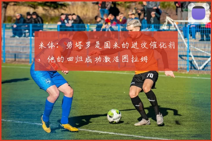 米体：劳塔罗是国米的进攻催化剂，他的回归成功激活图拉姆