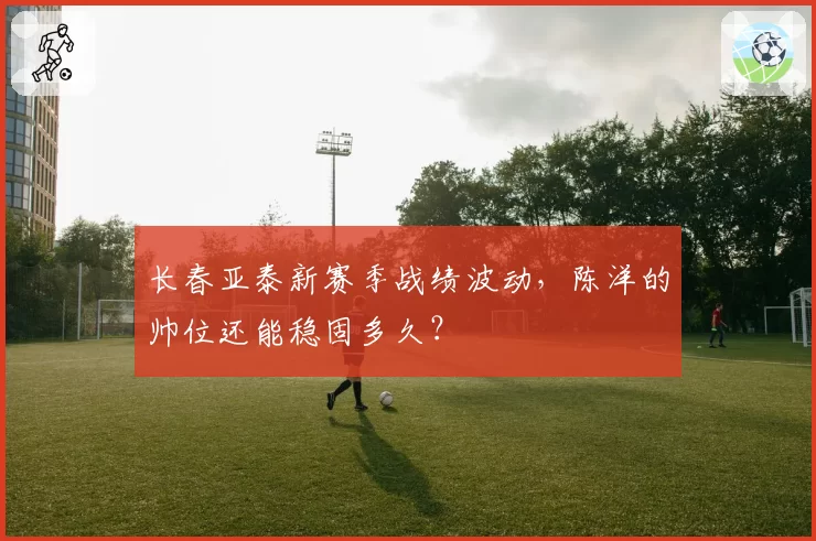 长春亚泰新赛季战绩波动，陈洋的帅位还能稳固多久？