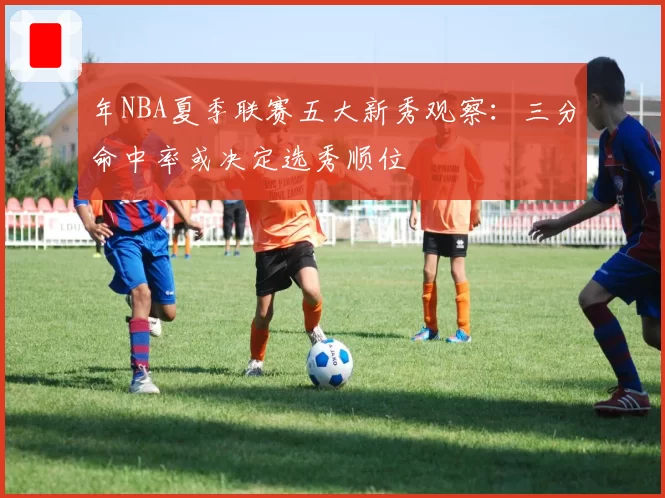 年NBA夏季联赛五大新秀观察：三分命中率或决定选秀顺位