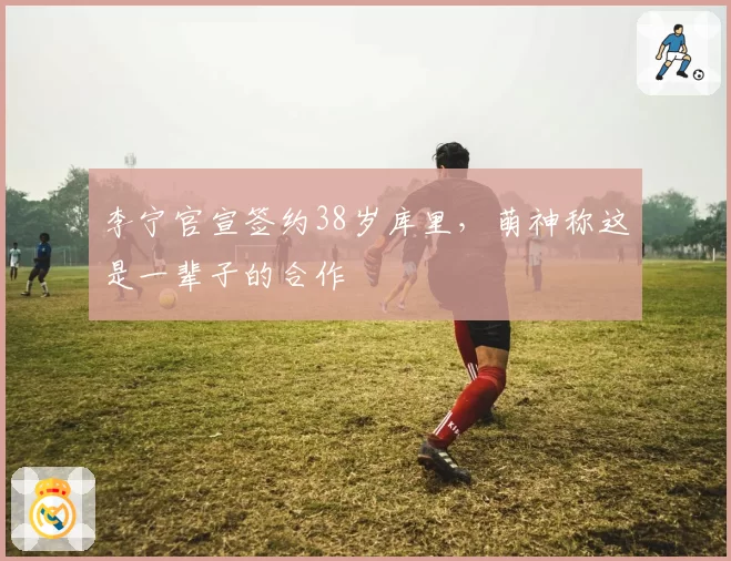 李宁官宣签约38岁库里，萌神称这是一辈子的合作