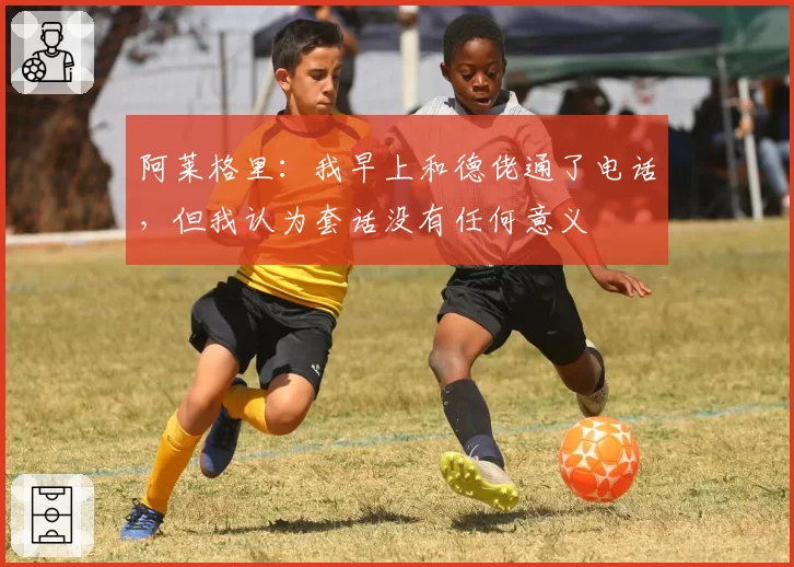 阿莱格里：我早上和德佬通了电话，但我认为套话没有任何意义