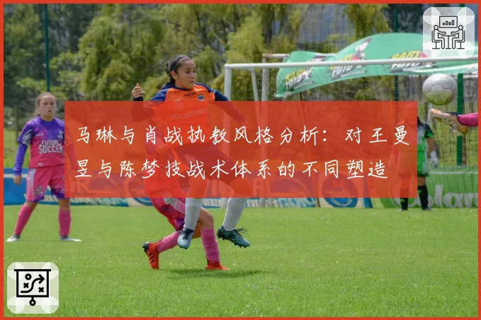 马琳与肖战执教风格分析：对王曼昱与陈梦技战术体系的不同塑造