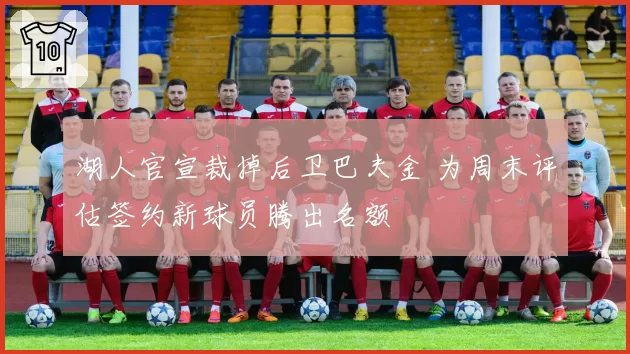 湖人官宣裁掉后卫巴夫金 为周末评估签约新球员腾出名额