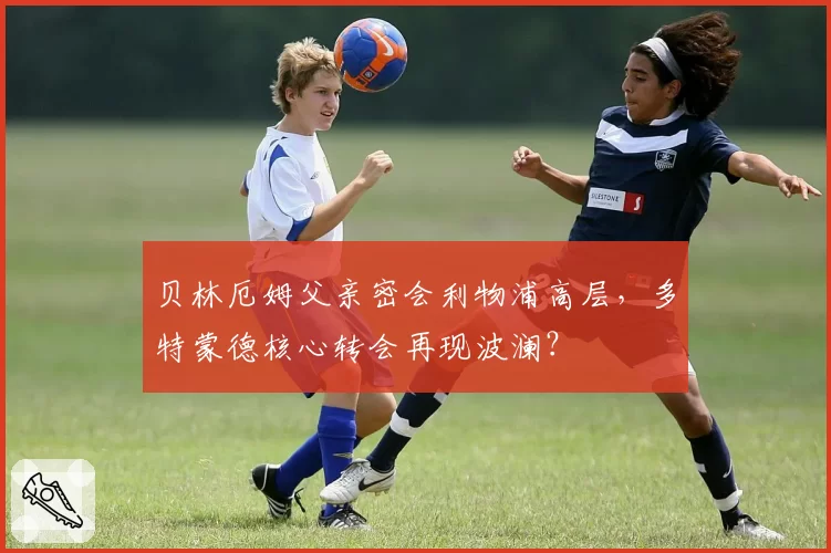 贝林厄姆父亲密会利物浦高层，多特蒙德核心转会再现波澜？