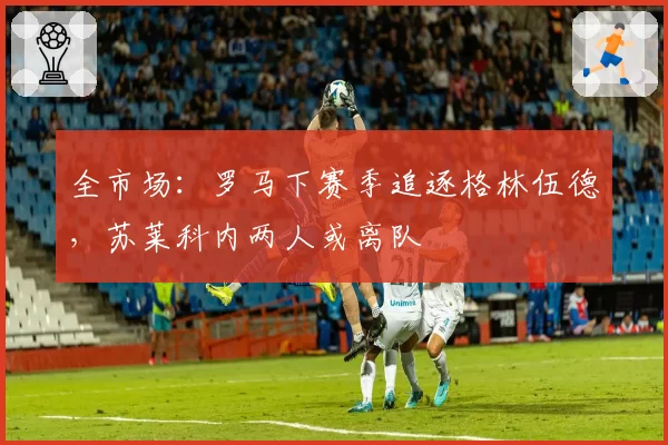 全市场:罗马下赛季追逐格林伍德,苏莱科内两人或离队