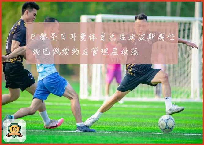 巴黎圣日耳曼体育总监坎波斯离任 姆巴佩续约后管理层动荡