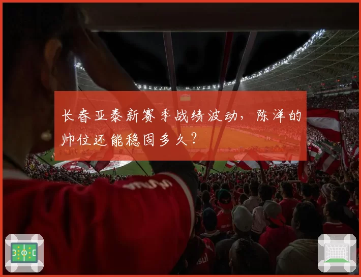 长春亚泰新赛季战绩波动，陈洋的帅位还能稳固多久？