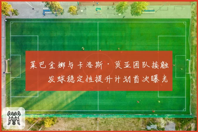 莱巴金娜与卡洛斯·莫亚团队接触,发球稳定性提升计划首次曝光
