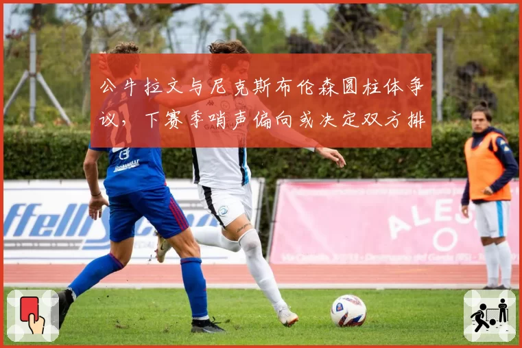 公牛拉文与尼克斯布伦森圆柱体争议，下赛季哨声偏向或决定双方排名走势