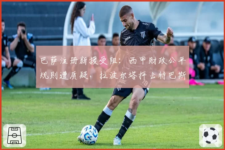 巴萨注册新援受阻:西甲财政公平规则遭质疑,拉波尔塔抨击特巴斯