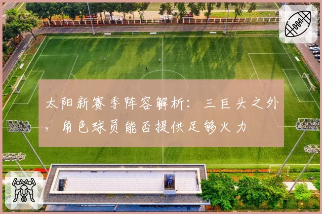 太阳新赛季阵容解析：三巨头之外，角色球员能否提供足够火力