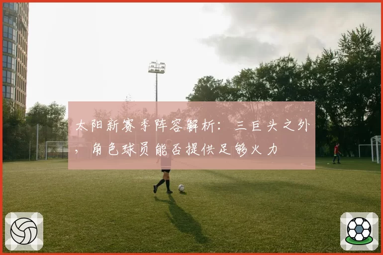 太阳新赛季阵容解析：三巨头之外，角色球员能否提供足够火力