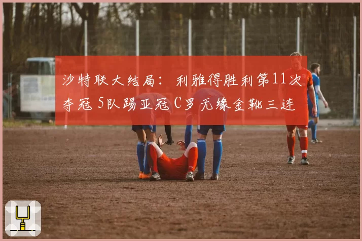 沙特联大结局：利雅得胜利第11次夺冠 5队踢亚冠 C罗无缘金靴三连