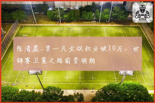 陈清晨_贾一凡女双积分破10万，世锦赛卫冕之路前景明朗