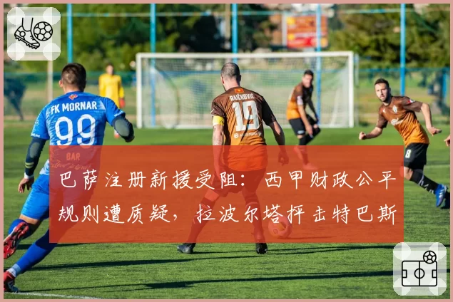 巴萨注册新援受阻:西甲财政公平规则遭质疑,拉波尔塔抨击特巴斯